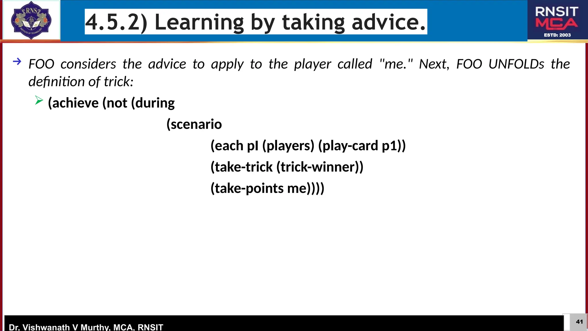 41
ESTD: 2003
Dr. Vishwanath V Murthy, MCA, RNSIT
4.5.2) Learning by taking advice.
→ FOO considers the advice to apply to the player called "me." Next, FOO UNFOLDs the
definition of trick:
 (achieve (not (during
(scenario
(each pI (players) (play-card p1))
(take-trick (trick-winner))
(take-points me))))
 