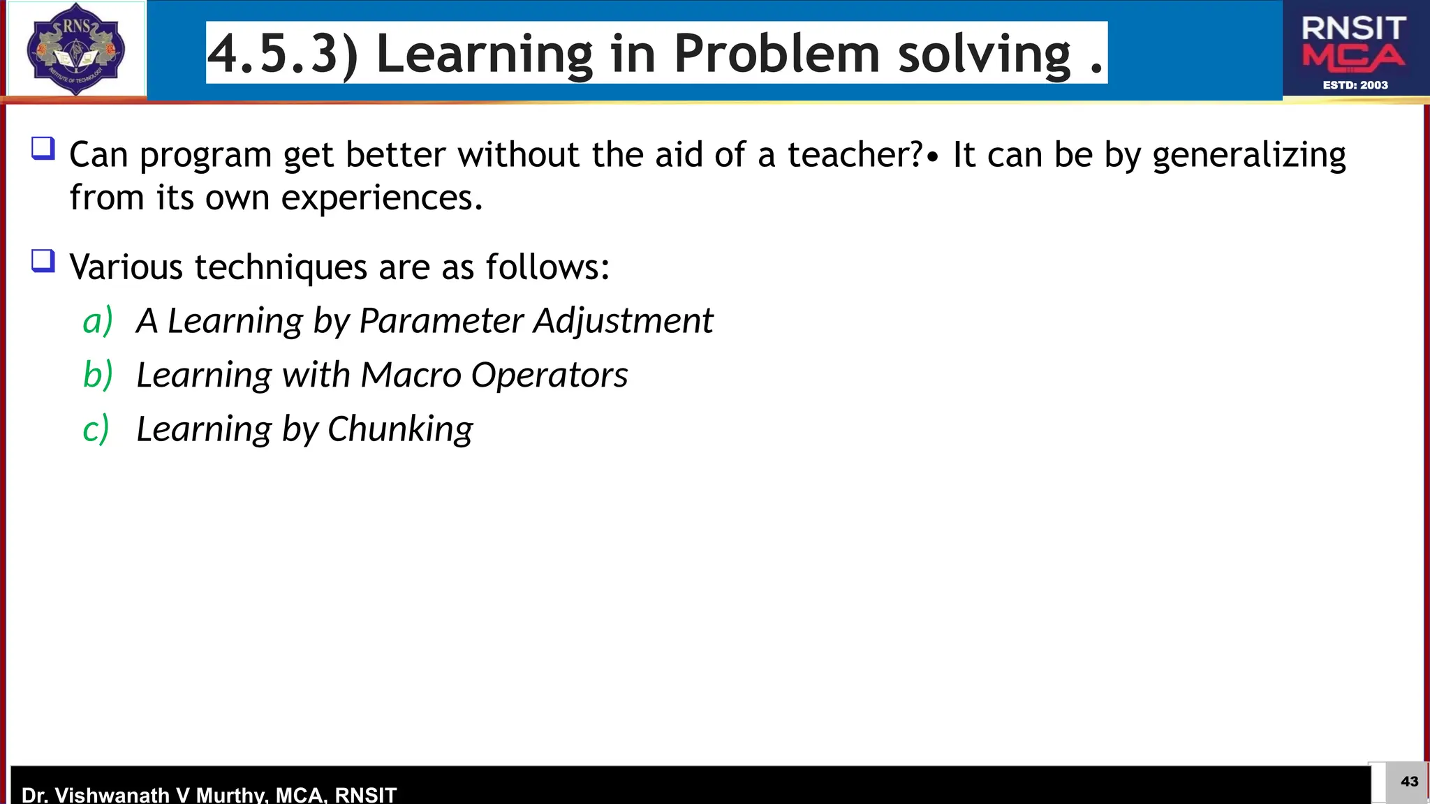 43
ESTD: 2003
Dr. Vishwanath V Murthy, MCA, RNSIT
4.5.3) Learning in Problem solving .
 Can program get better without the aid of a teacher?• It can be by generalizing
from its own experiences.
 Various techniques are as follows:
a) A Learning by Parameter Adjustment
b) Learning with Macro Operators
c) Learning by Chunking
 
