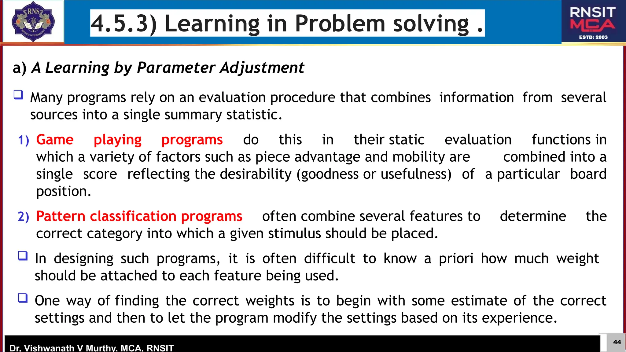 44
ESTD: 2003
Dr. Vishwanath V Murthy, MCA, RNSIT
4.5.3) Learning in Problem solving .
a) A Learning by Parameter Adjustment
 Many programs rely on an evaluation procedure that combines information from several
sources into a single summary statistic.
1) Game playing programs do this in their static evaluation functions in
which a variety of factors such as piece advantage and mobility are combined into a
single score reflecting the desirability (goodness or usefulness) of a particular board
position.
2) Pattern classification programs often combine several features to determine the
correct category into which a given stimulus should be placed.
 In designing such programs, it is often difficult to know a priori how much weight
should be attached to each feature being used.
 One way of finding the correct weights is to begin with some estimate of the correct
settings and then to let the program modify the settings based on its experience.
 