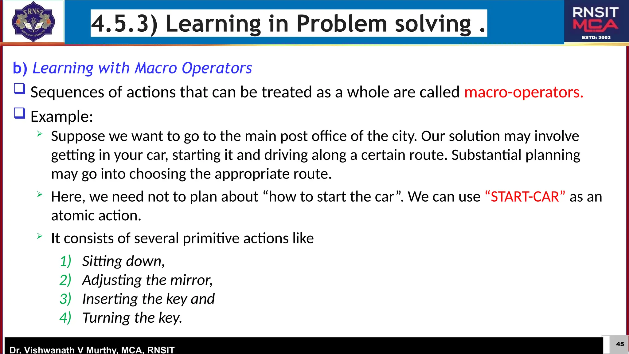 45
ESTD: 2003
Dr. Vishwanath V Murthy, MCA, RNSIT
4.5.3) Learning in Problem solving .
b) Learning with Macro Operators
 Sequences of actions that can be treated as a whole are called macro-operators.
 Example:
 Suppose we want to go to the main post office of the city. Our solution may involve
getting in your car, starting it and driving along a certain route. Substantial planning
may go into choosing the appropriate route.
 Here, we need not to plan about “how to start the car”. We can use “START-CAR” as an
atomic action.
 It consists of several primitive actions like
1) Sitting down,
2) Adjusting the mirror,
3) Inserting the key and
4) Turning the key.
 