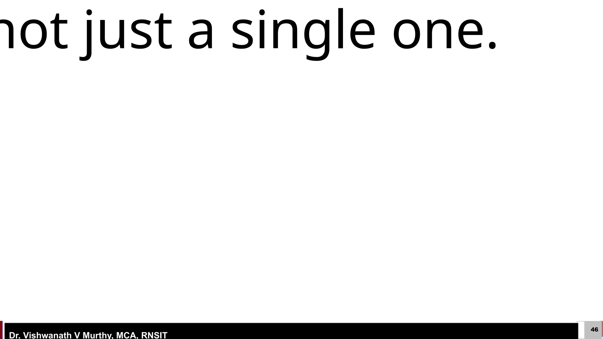 46
ESTD: 2003
Dr. Vishwanath V Murthy, MCA, RNSIT
4.5.3) Learning in Problem solving .
b) Learning with Macro Operators
 Macro-operators were used in the early problem solving system
 STRIPS, After each problem solving episode, the learning component takes
the computed plan and stores it away as a macro-operator, or MACROP.
 MACROP is just like a regular operator, except that it consists of a sequence
of actions, not just a single one.
not just a single one.
not just a single one.
 