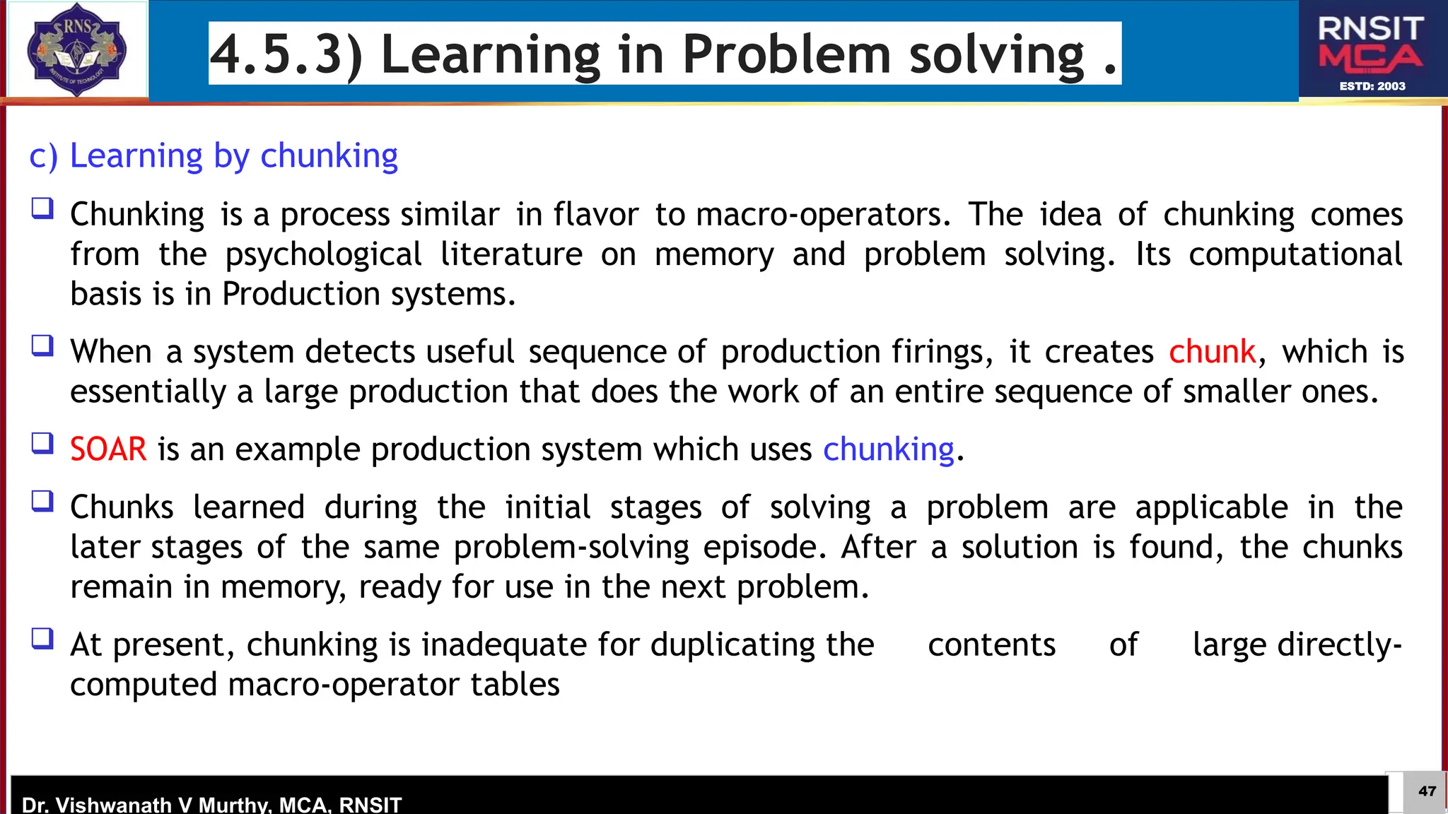47
ESTD: 2003
Dr. Vishwanath V Murthy, MCA, RNSIT
4.5.3) Learning in Problem solving .
c) Learning by chunking
 Chunking is a process similar in flavor to macro-operators. The idea of chunking comes
from the psychological literature on memory and problem solving. Its computational
basis is in Production systems.
 When a system detects useful sequence of production firings, it creates chunk, which is
essentially a large production that does the work of an entire sequence of smaller ones.
 SOAR is an example production system which uses chunking.
 Chunks learned during the initial stages of solving a problem are applicable in the
later stages of the same problem-solving episode. After a solution is found, the chunks
remain in memory, ready for use in the next problem.
 At present, chunking is inadequate for duplicating the contents of large directly-
computed macro-operator tables
 