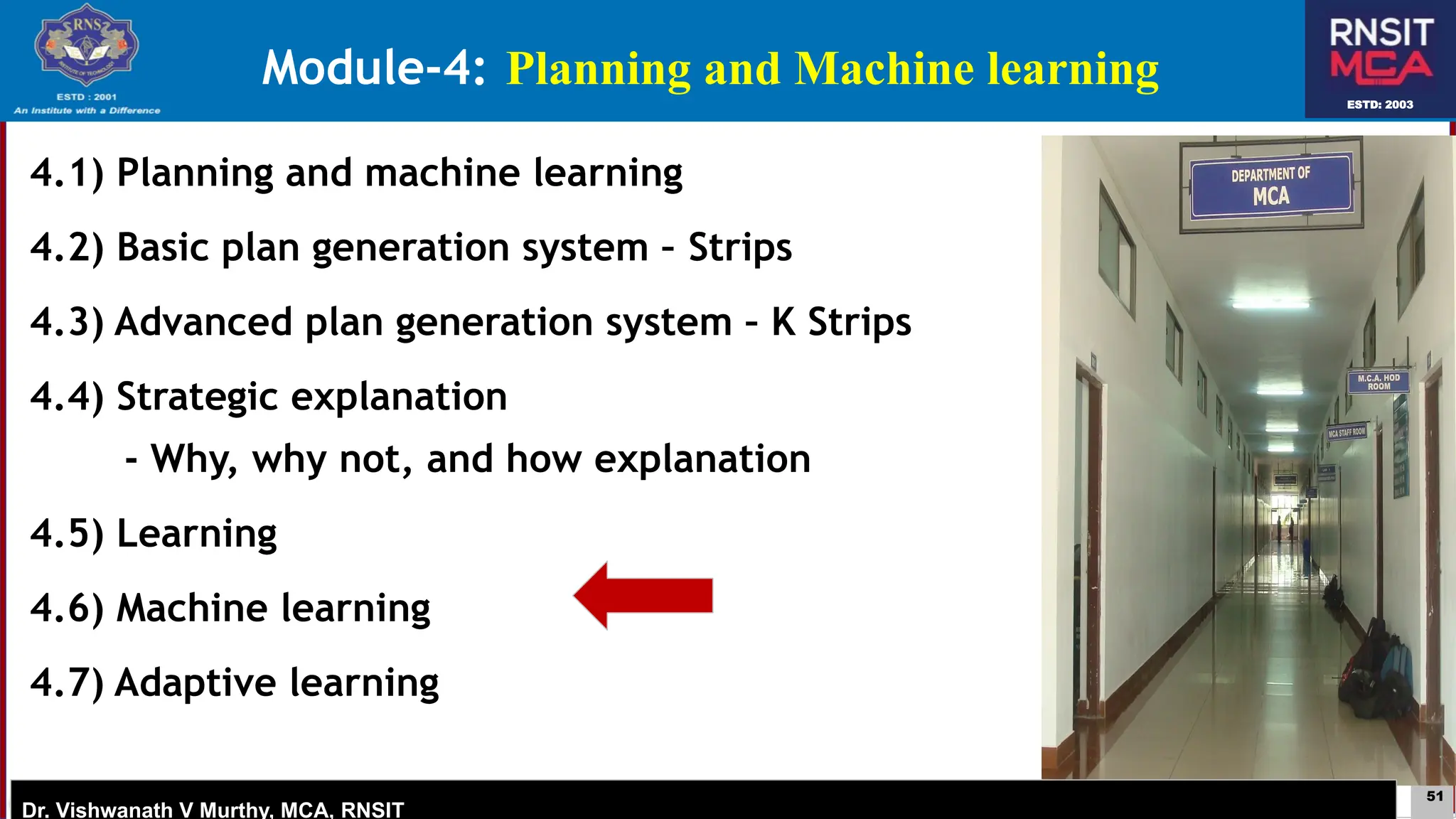 51
ESTD: 2003
Dr. Vishwanath V Murthy, MCA, RNSIT
ESTD: 2003
Dr. Vishwanath V Murthy, MCA, RNSIT
4.1) Planning and machine learning
4.2) Basic plan generation system – Strips
4.3) Advanced plan generation system – K Strips
4.4) Strategic explanation
- Why, why not, and how explanation
4.5) Learning
4.6) Machine learning
4.7) Adaptive learning
Module-4: Planning and Machine learning
 