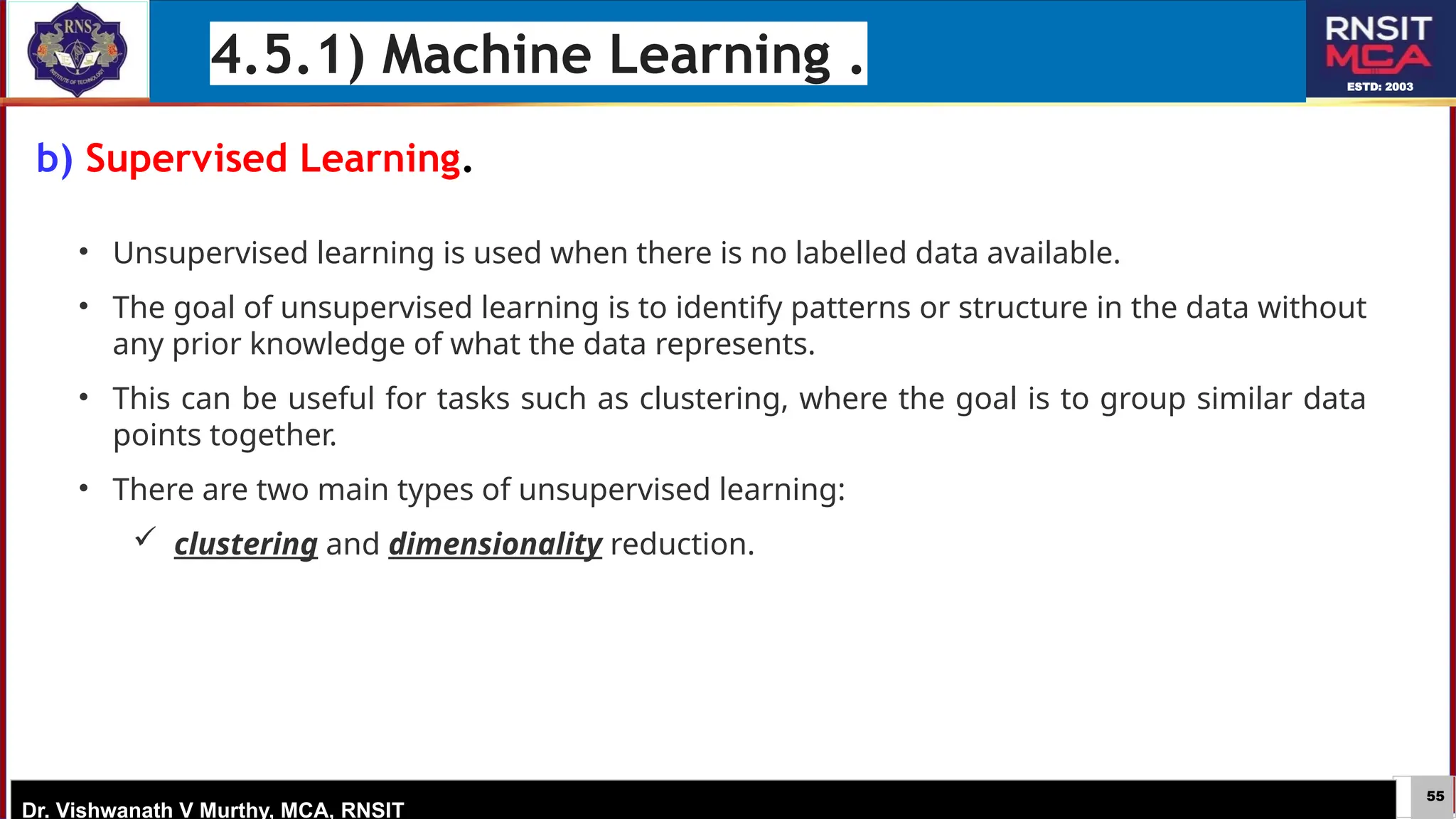55
ESTD: 2003
Dr. Vishwanath V Murthy, MCA, RNSIT
b) Supervised Learning.
4.5.1) Machine Learning .
• Unsupervised learning is used when there is no labelled data available.
• The goal of unsupervised learning is to identify patterns or structure in the data without
any prior knowledge of what the data represents.
• This can be useful for tasks such as clustering, where the goal is to group similar data
points together.
• There are two main types of unsupervised learning:
 clustering and dimensionality reduction.
 