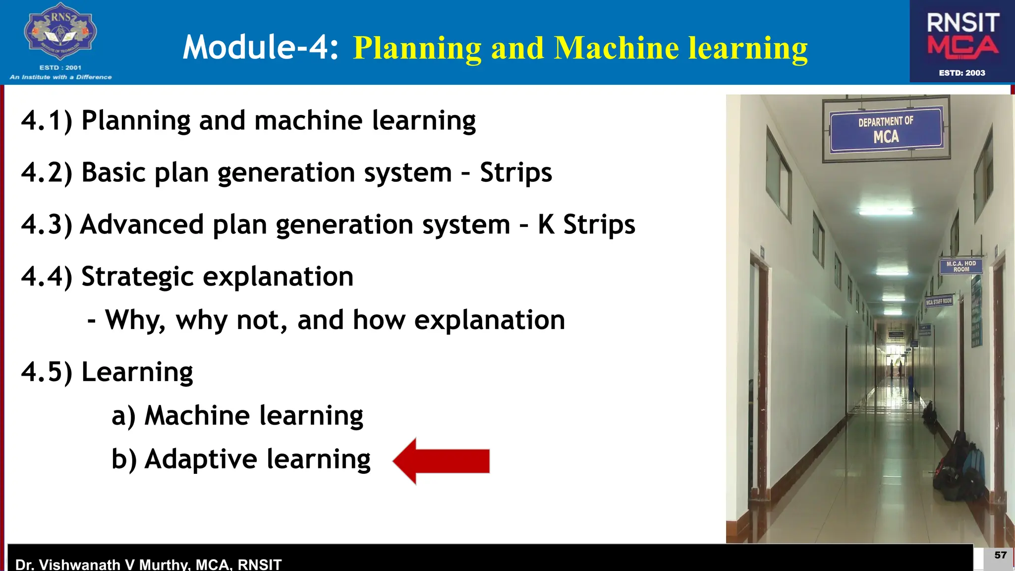 57
ESTD: 2003
Dr. Vishwanath V Murthy, MCA, RNSIT
ESTD: 2003
Dr. Vishwanath V Murthy, MCA, RNSIT
4.1) Planning and machine learning
4.2) Basic plan generation system – Strips
4.3) Advanced plan generation system – K Strips
4.4) Strategic explanation
- Why, why not, and how explanation
4.5) Learning
a) Machine learning
b) Adaptive learning
Module-4: Planning and Machine learning
 
