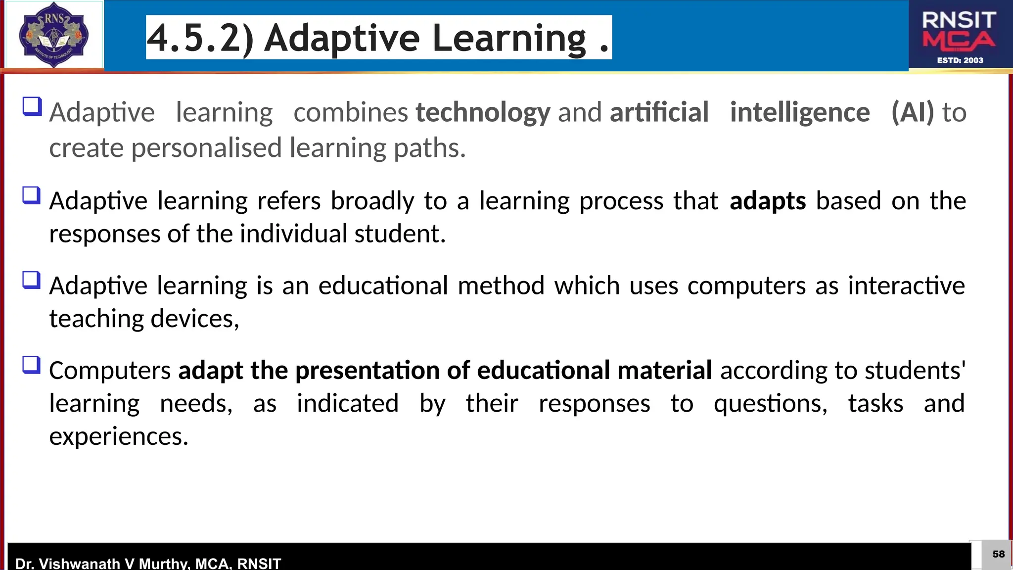58
ESTD: 2003
Dr. Vishwanath V Murthy, MCA, RNSIT
 Adaptive learning combines technology and artificial intelligence (AI) to
create personalised learning paths.
 Adaptive learning refers broadly to a learning process that adapts based on the
responses of the individual student.
 Adaptive learning is an educational method which uses computers as interactive
teaching devices,
 Computers adapt the presentation of educational material according to students'
learning needs, as indicated by their responses to questions, tasks and
experiences.
4.5.2) Adaptive Learning .
 