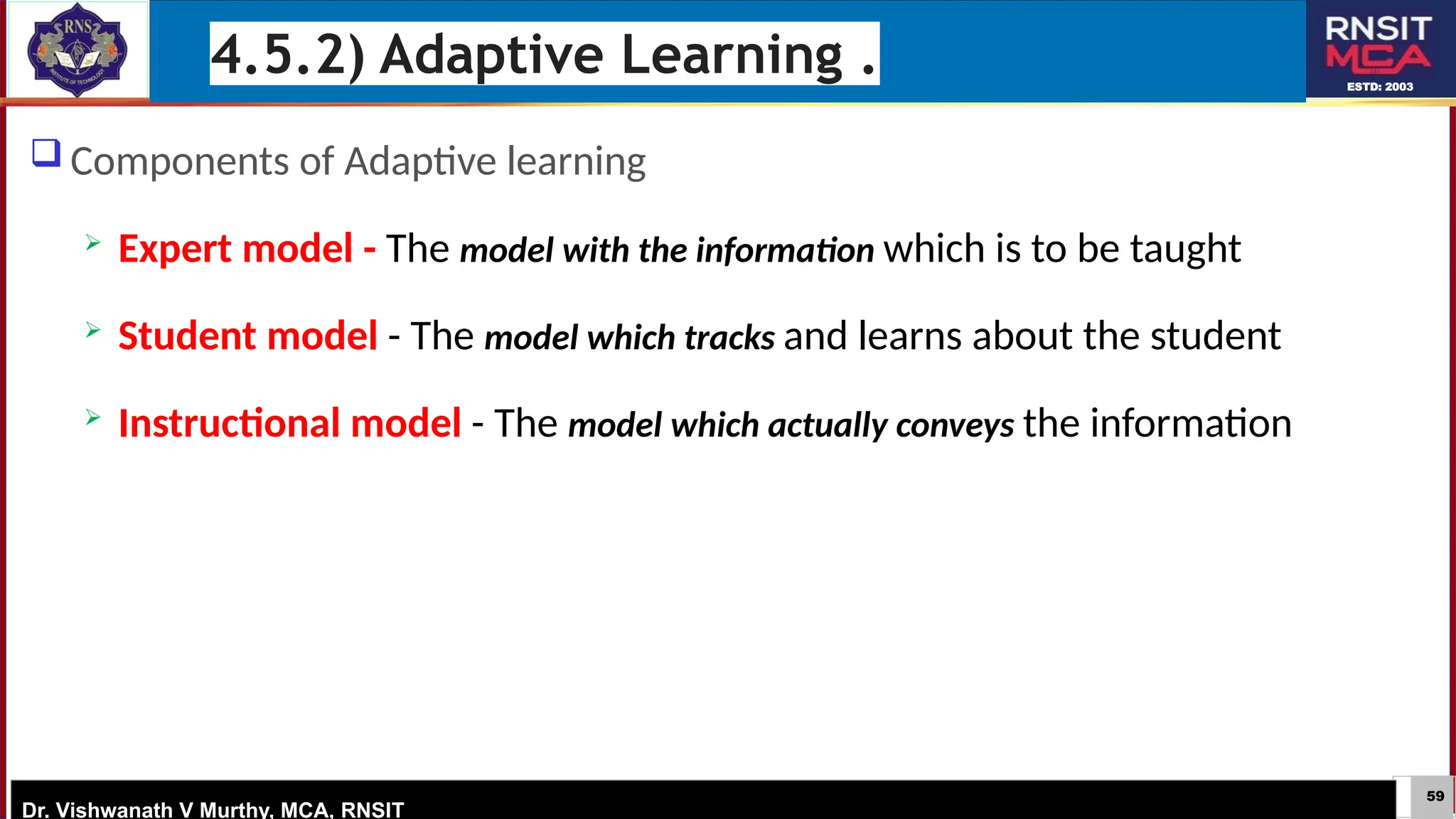 59
ESTD: 2003
Dr. Vishwanath V Murthy, MCA, RNSIT
 Components of Adaptive learning
 Expert model - The model with the information which is to be taught
 Student model - The model which tracks and learns about the student
 Instructional model - The model which actually conveys the information
4.5.2) Adaptive Learning .
 