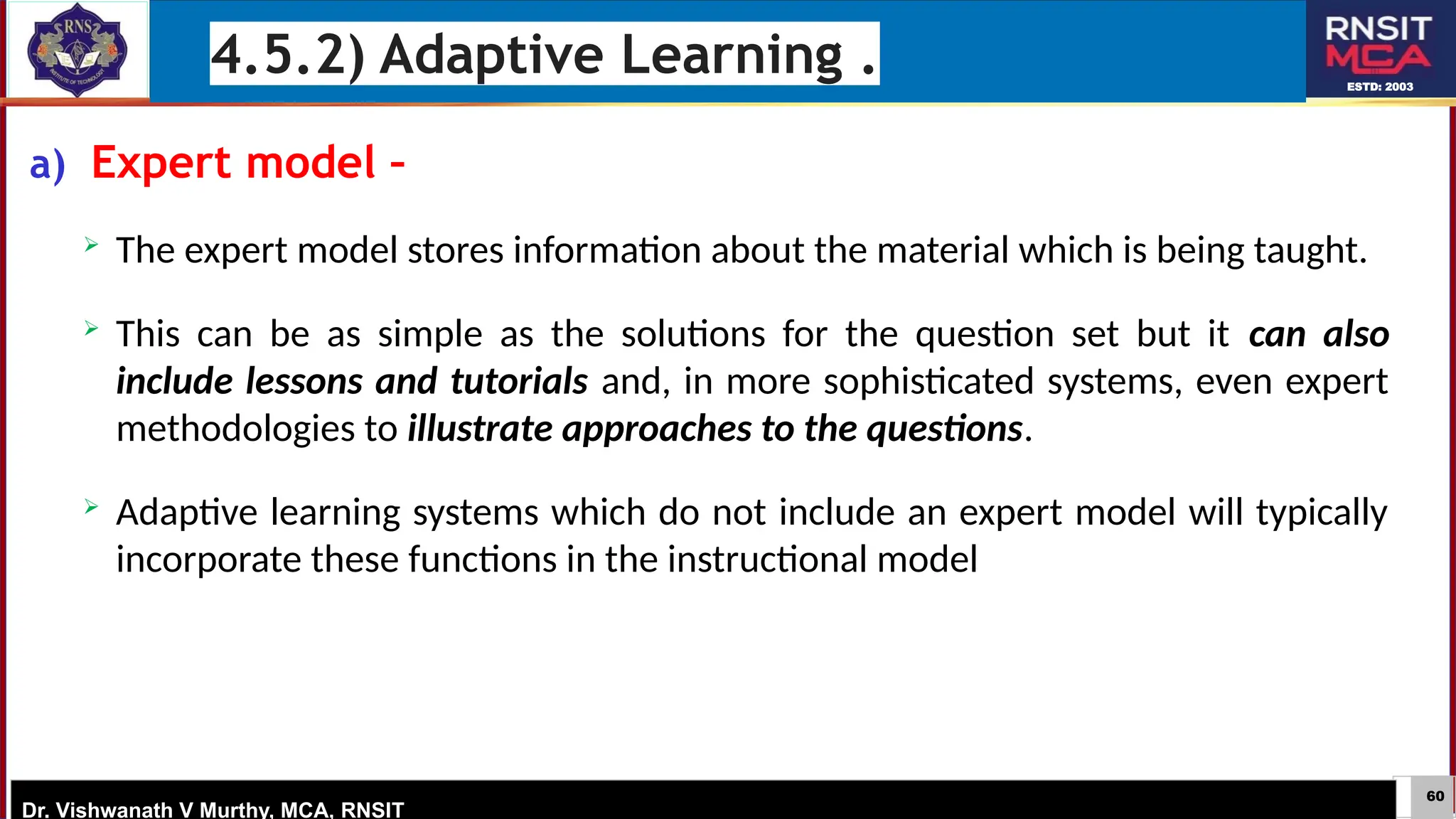 60
ESTD: 2003
Dr. Vishwanath V Murthy, MCA, RNSIT
a) Expert model –
 The expert model stores information about the material which is being taught.
 This can be as simple as the solutions for the question set but it can also
include lessons and tutorials and, in more sophisticated systems, even expert
methodologies to illustrate approaches to the questions.
 Adaptive learning systems which do not include an expert model will typically
incorporate these functions in the instructional model
4.5.2) Adaptive Learning .
 