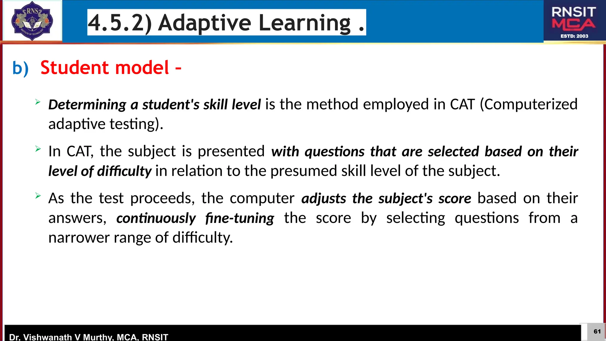 61
ESTD: 2003
Dr. Vishwanath V Murthy, MCA, RNSIT
b) Student model –

Determining a student's skill level is the method employed in CAT (Computerized
adaptive testing).
 In CAT, the subject is presented with questions that are selected based on their
level of difficulty in relation to the presumed skill level of the subject.
 As the test proceeds, the computer adjusts the subject's score based on their
answers, continuously fine-tuning the score by selecting questions from a
narrower range of difficulty.
4.5.2) Adaptive Learning .
 