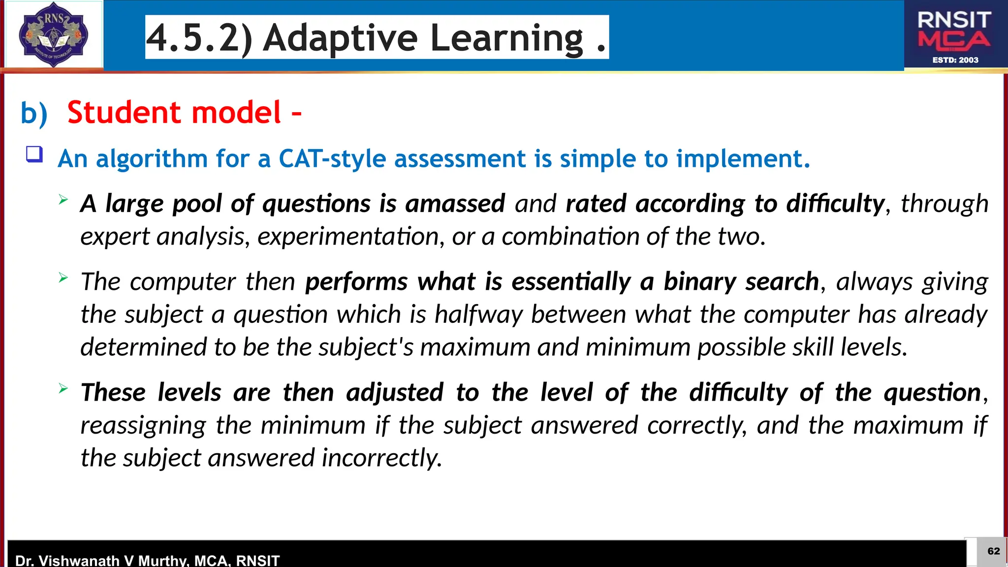 62
ESTD: 2003
Dr. Vishwanath V Murthy, MCA, RNSIT
b) Student model –
 An algorithm for a CAT-style assessment is simple to implement.
 A large pool of questions is amassed and rated according to difficulty, through
expert analysis, experimentation, or a combination of the two.
 The computer then performs what is essentially a binary search, always giving
the subject a question which is halfway between what the computer has already
determined to be the subject's maximum and minimum possible skill levels.
 These levels are then adjusted to the level of the difficulty of the question,
reassigning the minimum if the subject answered correctly, and the maximum if
the subject answered incorrectly.
4.5.2) Adaptive Learning .
 