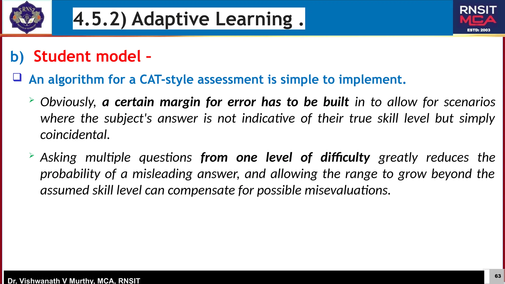 63
ESTD: 2003
Dr. Vishwanath V Murthy, MCA, RNSIT
b) Student model –
 An algorithm for a CAT-style assessment is simple to implement.
 Obviously, a certain margin for error has to be built in to allow for scenarios
where the subject's answer is not indicative of their true skill level but simply
coincidental.
 Asking multiple questions from one level of difficulty greatly reduces the
probability of a misleading answer, and allowing the range to grow beyond the
assumed skill level can compensate for possible misevaluations.
4.5.2) Adaptive Learning .
 