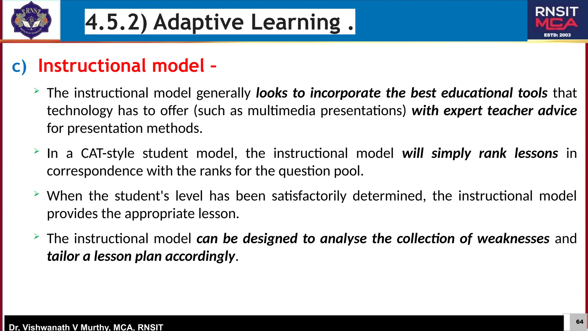 64
ESTD: 2003
Dr. Vishwanath V Murthy, MCA, RNSIT
c) Instructional model –
 The instructional model generally looks to incorporate the best educational tools that
technology has to offer (such as multimedia presentations) with expert teacher advice
for presentation methods.
 In a CAT-style student model, the instructional model will simply rank lessons in
correspondence with the ranks for the question pool.
 When the student's level has been satisfactorily determined, the instructional model
provides the appropriate lesson.
 The instructional model can be designed to analyse the collection of weaknesses and
tailor a lesson plan accordingly.
4.5.2) Adaptive Learning .
 