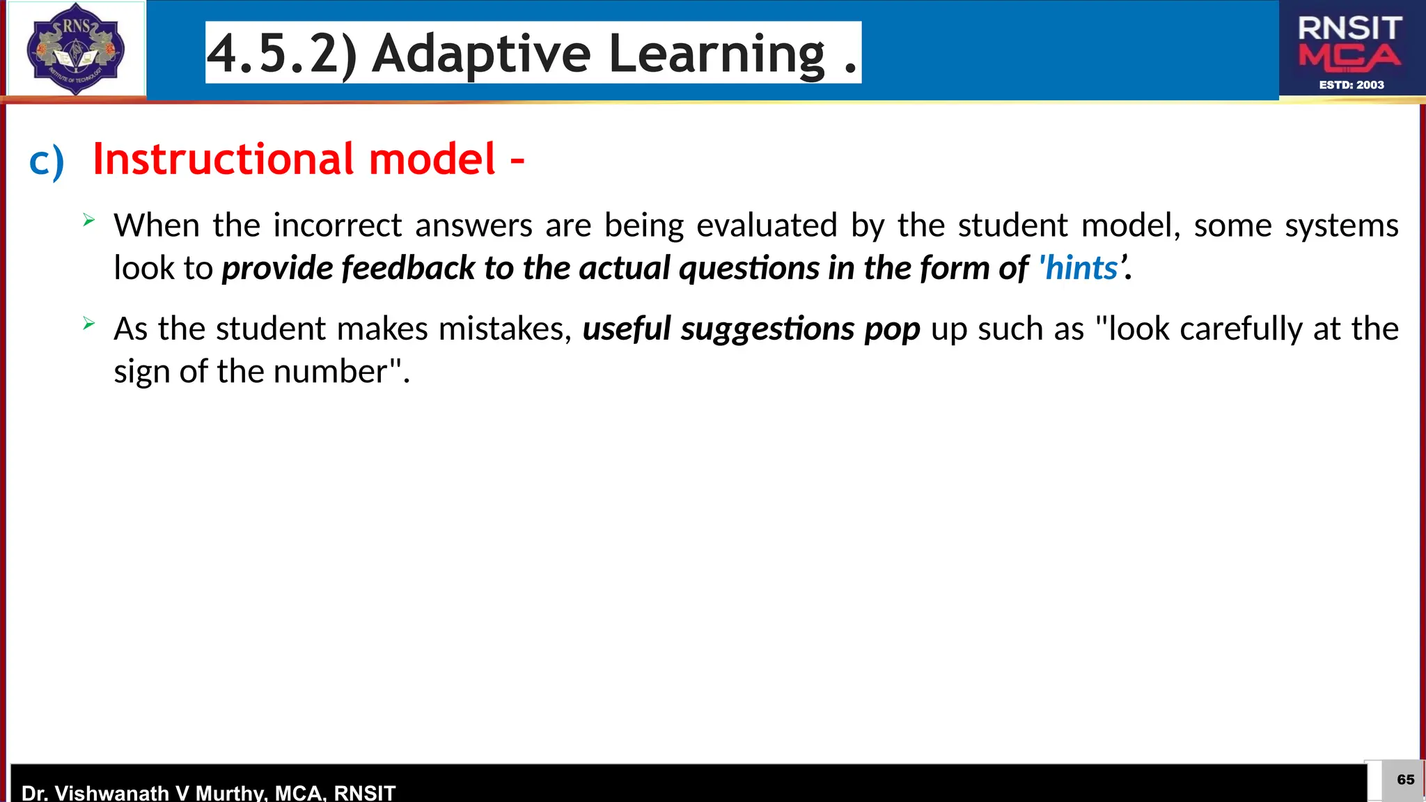 65
ESTD: 2003
Dr. Vishwanath V Murthy, MCA, RNSIT
c) Instructional model –
 When the incorrect answers are being evaluated by the student model, some systems
look to provide feedback to the actual questions in the form of 'hints’.
 As the student makes mistakes, useful suggestions pop up such as "look carefully at the
sign of the number".
4.5.2) Adaptive Learning .
 