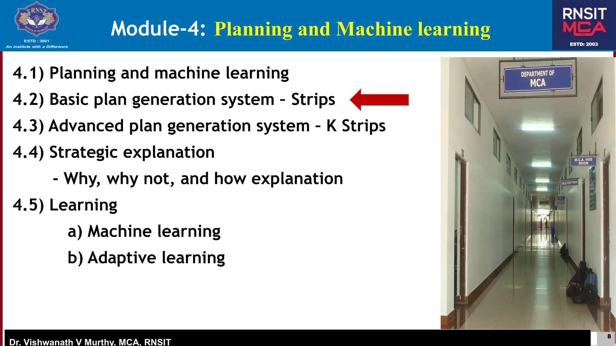 8
ESTD: 2003
Dr. Vishwanath V Murthy, MCA, RNSIT
ESTD: 2003
Dr. Vishwanath V Murthy, MCA, RNSIT
4.1) Planning and machine learning
4.2) Basic plan generation system – Strips
4.3) Advanced plan generation system – K Strips
4.4) Strategic explanation
- Why, why not, and how explanation
4.5) Learning
a) Machine learning
b) Adaptive learning
Module-4: Planning and Machine learning
 