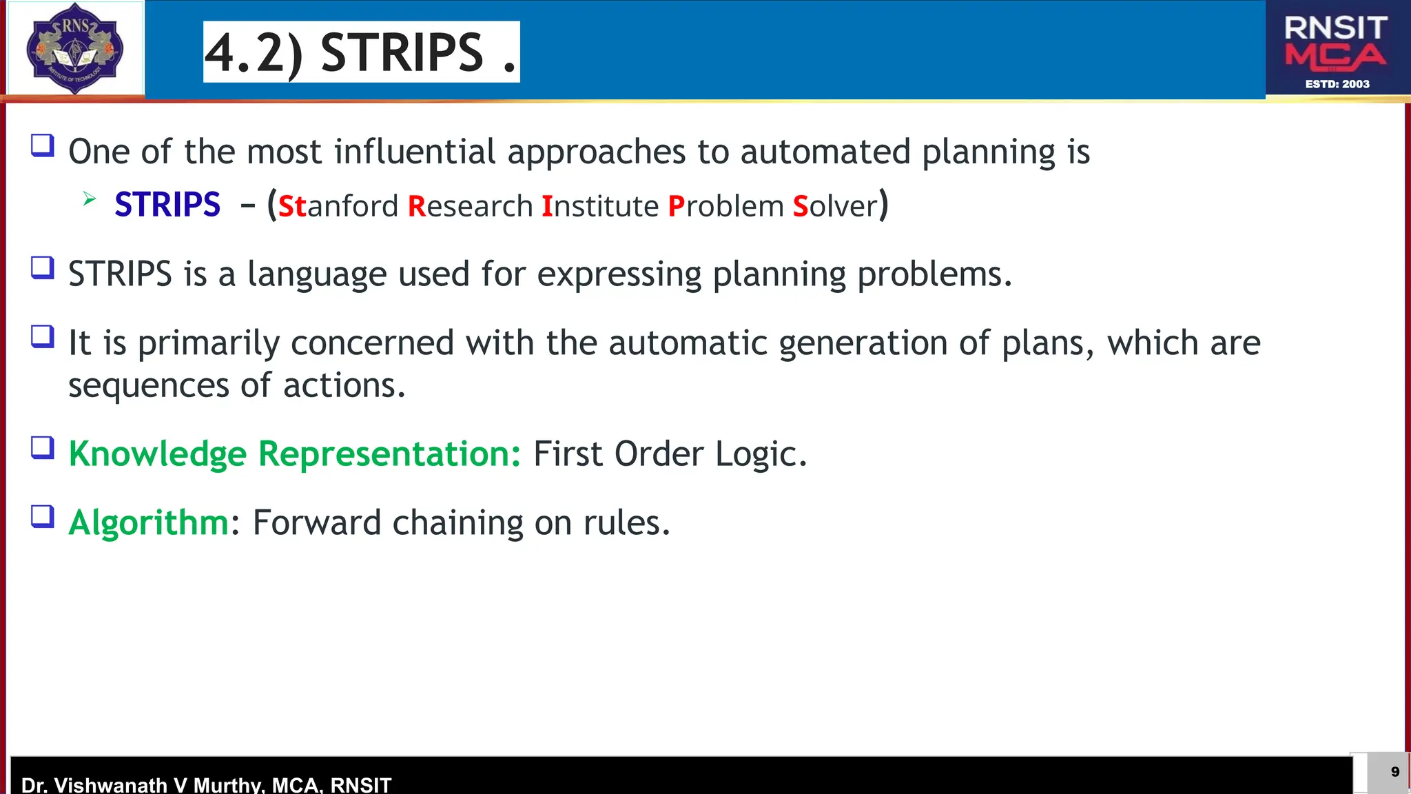 9
ESTD: 2003
Dr. Vishwanath V Murthy, MCA, RNSIT
 One of the most influential approaches to automated planning is
 STRIPS – (Stanford Research Institute Problem Solver)
 STRIPS is a language used for expressing planning problems.
 It is primarily concerned with the automatic generation of plans, which are
sequences of actions.
 Knowledge Representation: First Order Logic.
 Algorithm: Forward chaining on rules.
4.2) STRIPS .
 