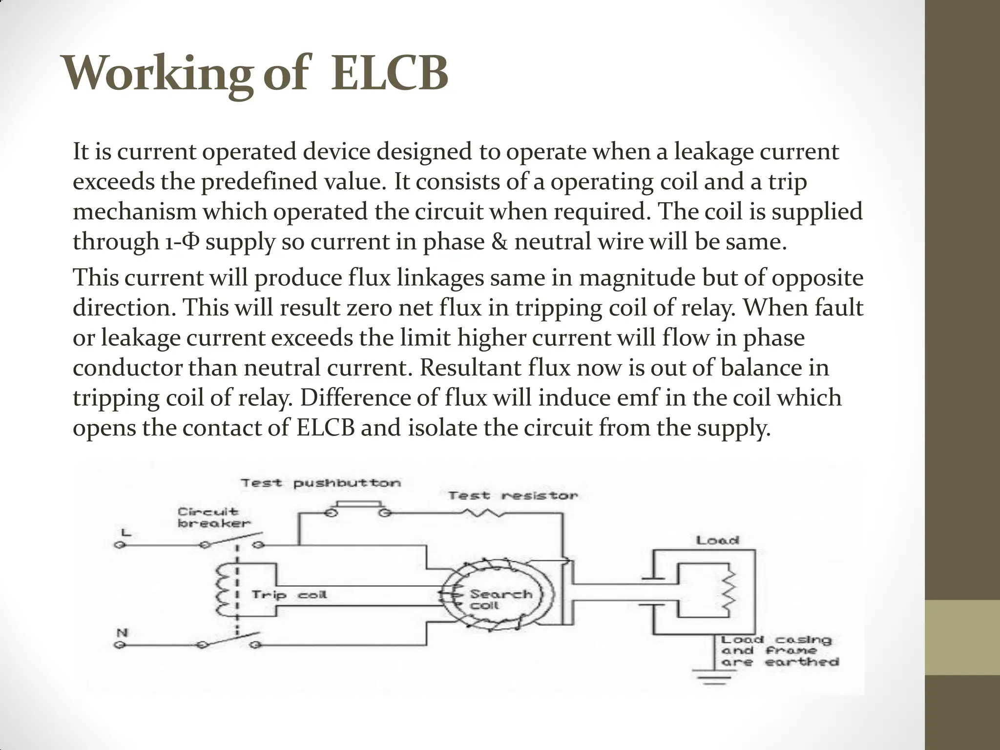 Workingof ELCB
It is current operated device designed to operate when a leakage current
exceeds the predefined value. It consists of a operating coil and a trip
mechanism which operated the circuit when required. The coil is supplied
through 1-Ф supply so current in phase & neutral wire will be same.
This current will produce flux linkages same in magnitude but of opposite
direction. This will result zero net flux in tripping coil of relay. When fault
or leakage current exceeds the limit higher current will flow in phase
conductor than neutral current. Resultant flux now is out of balance in
tripping coil of relay. Difference of flux will induce emf in the coil which
opens the contact of ELCB and isolate the circuit from the supply.
 
