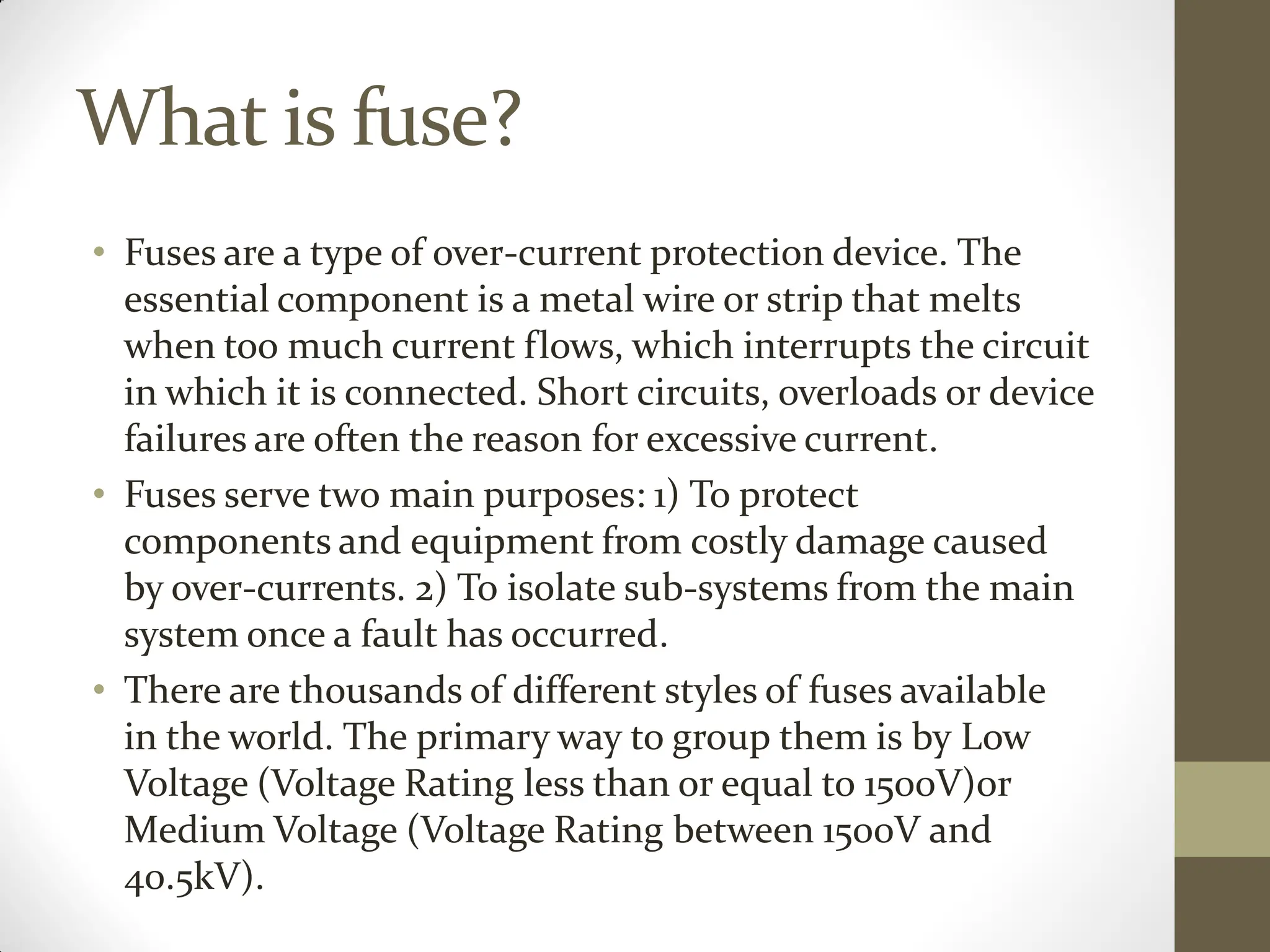 What is fuse?
• Fuses are a type of over-current protection device. The
essential component is a metal wire or strip that melts
when too much current flows, which interrupts the circuit
in which it is connected. Short circuits, overloads or device
failures are often the reason for excessive current.
• Fuses serve two main purposes: 1) To protect
components and equipment from costly damage caused
by over-currents. 2) To isolate sub-systems from the main
system once a fault has occurred.
• There are thousands of different styles of fuses available
in the world. The primary way to group them is by Low
Voltage (Voltage Rating less than or equal to 1500V)or
Medium Voltage (Voltage Rating between 1500V and
40.5kV).
 