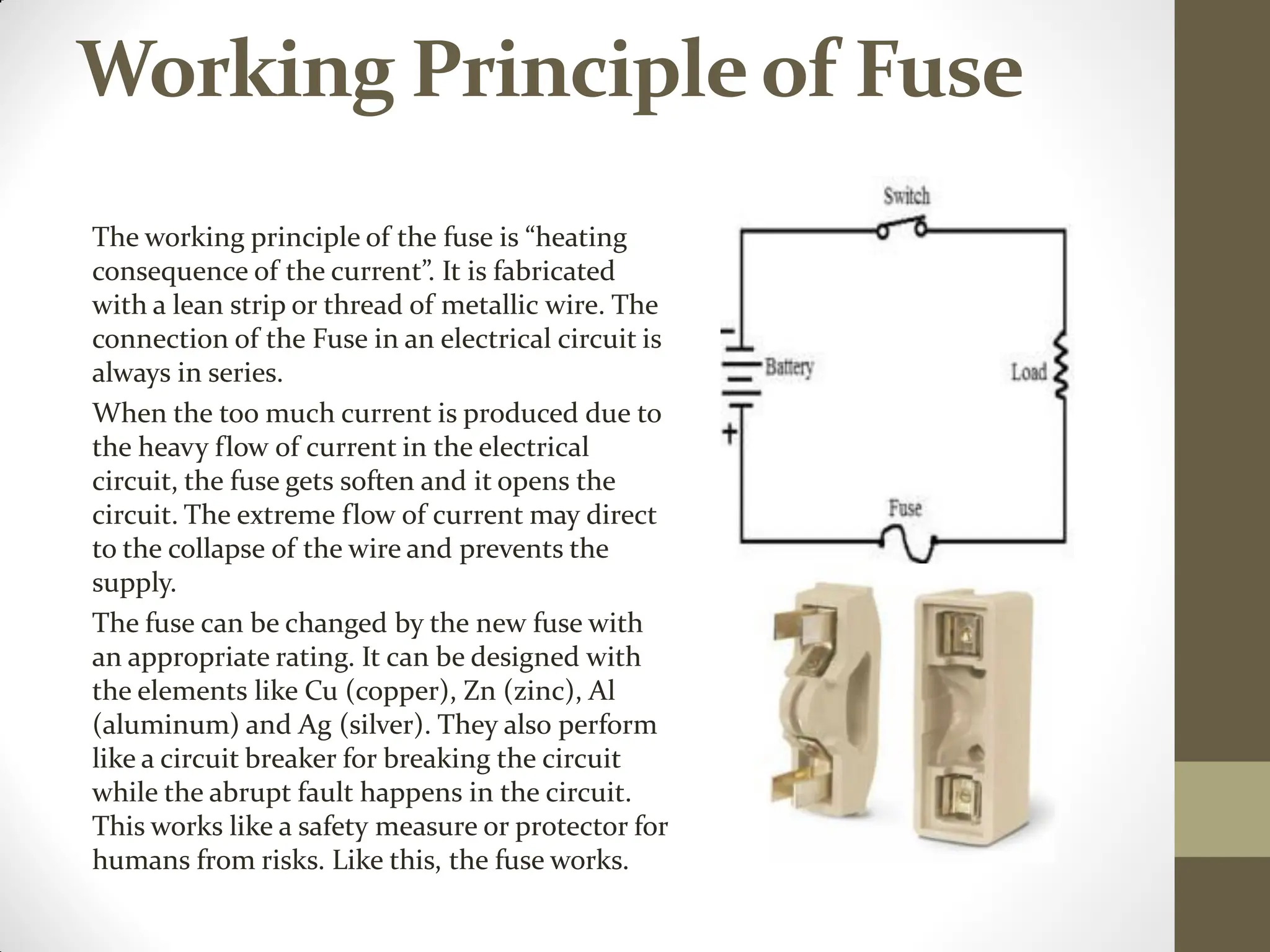Working Principleof Fuse
The working principle of the fuse is “heating
consequence of the current”. It is fabricated
with a lean strip or thread of metallic wire. The
connection of the Fuse in an electrical circuit is
always in series.
When the too much current is produced due to
the heavy flow of current in the electrical
circuit, the fuse gets soften and it opens the
circuit. The extreme flow of current may direct
to the collapse of the wire and prevents the
supply.
The fuse can be changed by the new fuse with
an appropriate rating. It can be designed with
the elements like Cu (copper), Zn (zinc), Al
(aluminum) and Ag (silver). They also perform
like a circuit breaker for breaking the circuit
while the abrupt fault happens in the circuit.
This works like a safety measure or protector for
humans from risks. Like this, the fuse works.
 