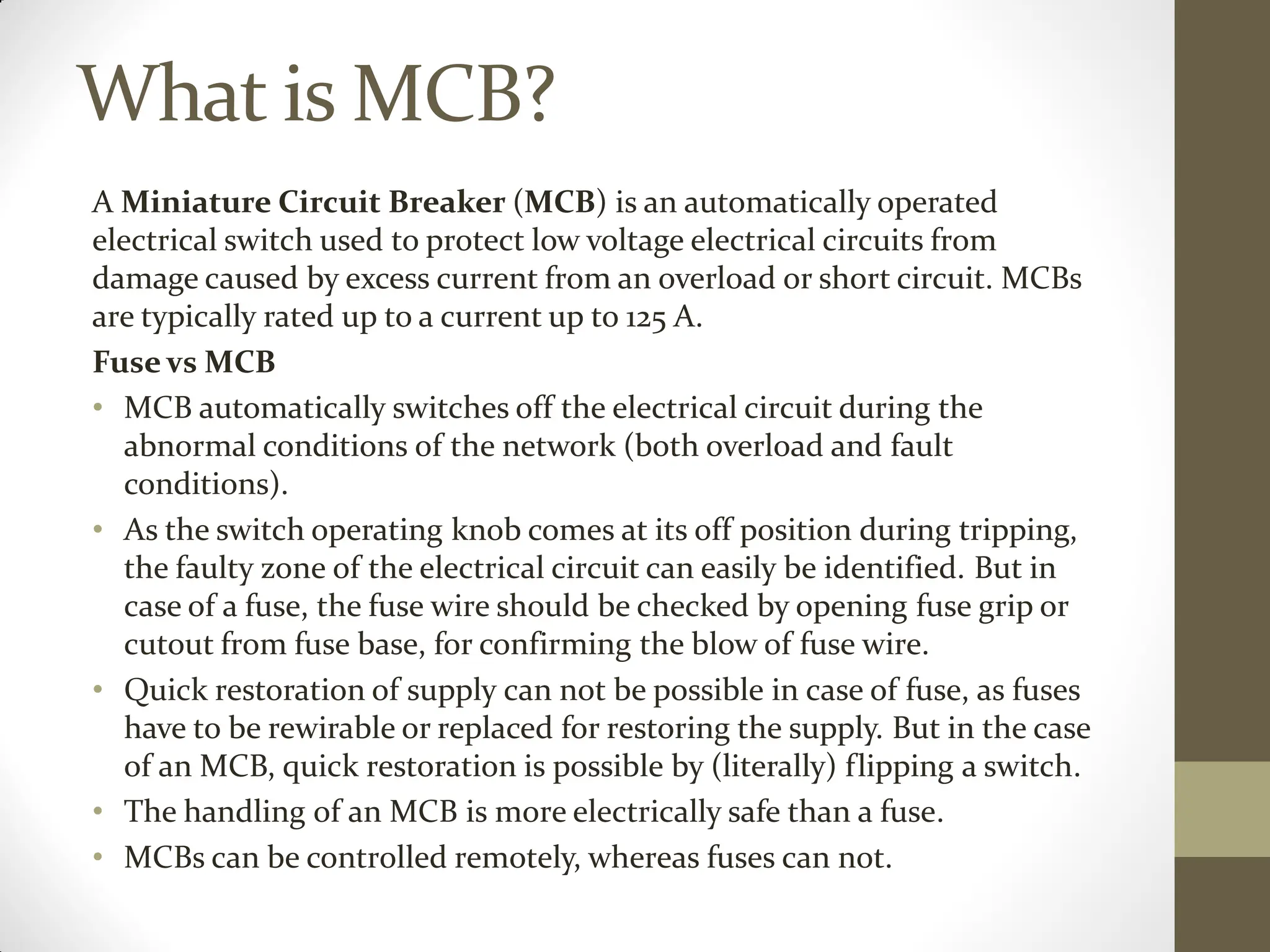 What is MCB?
A Miniature Circuit Breaker (MCB) is an automatically operated
electrical switch used to protect low voltage electrical circuits from
damage caused by excess current from an overload or short circuit. MCBs
are typically rated up to a current up to 125 A.
Fuse vs MCB
• MCB automatically switches off the electrical circuit during the
abnormal conditions of the network (both overload and fault
conditions).
• As the switch operating knob comes at its off position during tripping,
the faulty zone of the electrical circuit can easily be identified. But in
case of a fuse, the fuse wire should be checked by opening fuse grip or
cutout from fuse base, for confirming the blow of fuse wire.
• Quick restoration of supply can not be possible in case of fuse, as fuses
have to be rewirable or replaced for restoring the supply. But in the case
of an MCB, quick restoration is possible by (literally) flipping a switch.
• The handling of an MCB is more electrically safe than a fuse.
• MCBs can be controlled remotely, whereas fuses can not.
 