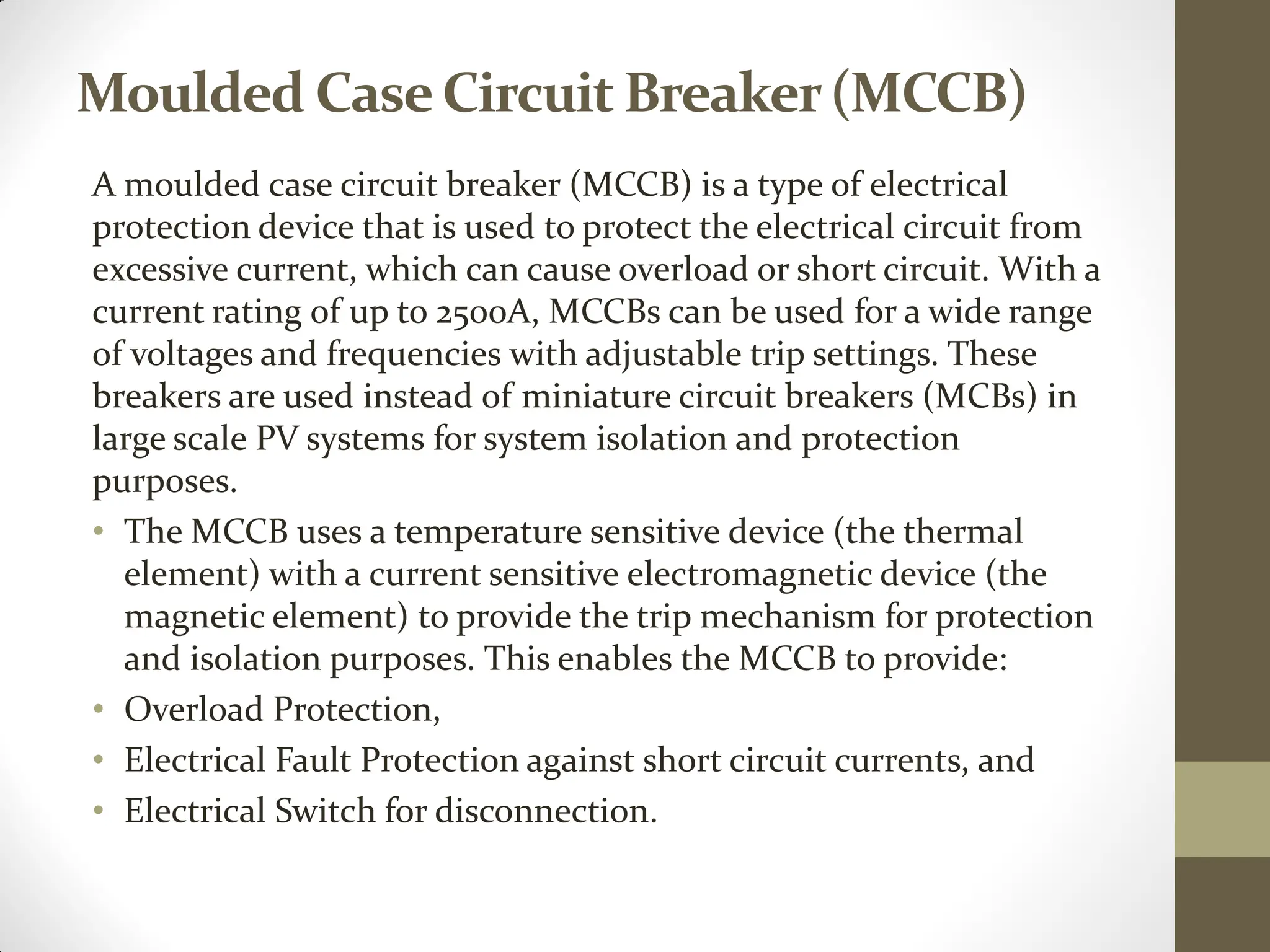 Moulded CaseCircuit Breaker(MCCB)
A moulded case circuit breaker (MCCB) is a type of electrical
protection device that is used to protect the electrical circuit from
excessive current, which can cause overload or short circuit. With a
current rating of up to 2500A, MCCBs can be used for a wide range
of voltages and frequencies with adjustable trip settings. These
breakers are used instead of miniature circuit breakers (MCBs) in
large scale PV systems for system isolation and protection
purposes.
• The MCCB uses a temperature sensitive device (the thermal
element) with a current sensitive electromagnetic device (the
magnetic element) to provide the trip mechanism for protection
and isolation purposes. This enables the MCCB to provide:
• Overload Protection,
• Electrical Fault Protection against short circuit currents, and
• Electrical Switch for disconnection.
 