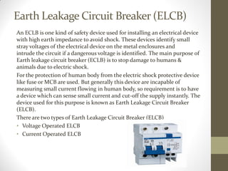 Earth Leakage Circuit Breaker (ELCB)
An ECLB is one kind of safety device used for installing an electrical device
with high earth impedance to avoid shock. These devices identify small
stray voltages of the electrical device on the metal enclosures and
intrude the circuit if a dangerous voltage is identified. The main purpose of
Earth leakage circuit breaker (ECLB) is to stop damage to humans &
animals due to electric shock.
For the protection of human body from the electric shock protective device
like fuse or MCB are used. But generally this device are incapable of
measuring small current flowing in human body, so requirement is to have
a device which can sense small current and cut-off the supply instantly. The
device used for this purpose is known as Earth Leakage Circuit Breaker
(ELCB).
There are two types of Earth Leakage Circuit Breaker (ELCB)
• Voltage Operated ELCB
• Current Operated ELCB
 