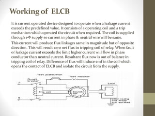 Workingof ELCB
It is current operated device designed to operate when a leakage current
exceeds the predefined value. It consists of a operating coil and a trip
mechanism which operated the circuit when required. The coil is supplied
through 1-Ф supply so current in phase & neutral wire will be same.
This current will produce flux linkages same in magnitude but of opposite
direction. This will result zero net flux in tripping coil of relay. When fault
or leakage current exceeds the limit higher current will flow in phase
conductor than neutral current. Resultant flux now is out of balance in
tripping coil of relay. Difference of flux will induce emf in the coil which
opens the contact of ELCB and isolate the circuit from the supply.
 