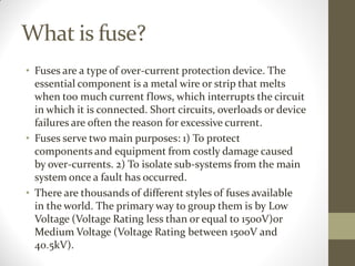 What is fuse?
• Fuses are a type of over-current protection device. The
essential component is a metal wire or strip that melts
when too much current flows, which interrupts the circuit
in which it is connected. Short circuits, overloads or device
failures are often the reason for excessive current.
• Fuses serve two main purposes: 1) To protect
components and equipment from costly damage caused
by over-currents. 2) To isolate sub-systems from the main
system once a fault has occurred.
• There are thousands of different styles of fuses available
in the world. The primary way to group them is by Low
Voltage (Voltage Rating less than or equal to 1500V)or
Medium Voltage (Voltage Rating between 1500V and
40.5kV).
 