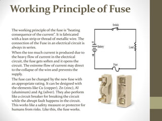 Working Principleof Fuse
The working principle of the fuse is “heating
consequence of the current”. It is fabricated
with a lean strip or thread of metallic wire. The
connection of the Fuse in an electrical circuit is
always in series.
When the too much current is produced due to
the heavy flow of current in the electrical
circuit, the fuse gets soften and it opens the
circuit. The extreme flow of current may direct
to the collapse of the wire and prevents the
supply.
The fuse can be changed by the new fuse with
an appropriate rating. It can be designed with
the elements like Cu (copper), Zn (zinc), Al
(aluminum) and Ag (silver). They also perform
like a circuit breaker for breaking the circuit
while the abrupt fault happens in the circuit.
This works like a safety measure or protector for
humans from risks. Like this, the fuse works.
 
