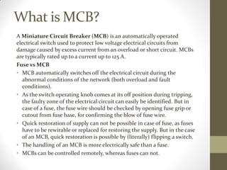 What is MCB?
A Miniature Circuit Breaker (MCB) is an automatically operated
electrical switch used to protect low voltage electrical circuits from
damage caused by excess current from an overload or short circuit. MCBs
are typically rated up to a current up to 125 A.
Fuse vs MCB
• MCB automatically switches off the electrical circuit during the
abnormal conditions of the network (both overload and fault
conditions).
• As the switch operating knob comes at its off position during tripping,
the faulty zone of the electrical circuit can easily be identified. But in
case of a fuse, the fuse wire should be checked by opening fuse grip or
cutout from fuse base, for confirming the blow of fuse wire.
• Quick restoration of supply can not be possible in case of fuse, as fuses
have to be rewirable or replaced for restoring the supply. But in the case
of an MCB, quick restoration is possible by (literally) flipping a switch.
• The handling of an MCB is more electrically safe than a fuse.
• MCBs can be controlled remotely, whereas fuses can not.
 