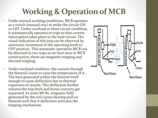 Working & Operationof MCB
• Under normal working conditions, MCB operates
as a switch (manual one) to make the circuit ON
or OFF. Under overload or short circuit condition,
it automatically operates or trips so that current
interruption takes place in the load circuit. The
visual indication of this trip can be observed by
automatic movement of the operating knob to
OFF position. This automatic operation MCB can
be obtained in two ways as we have seen in MCB
construction; those are magnetic tripping and
thermal tripping.
• Under overload condition, the current through
the bimetal causes to raise the temperature of it.
The heat generated within the bimetal itself
enough to cause deflection due to thermal
expansion of metals. This deflection further
releases the trip latch and hence contacts get
separated. In some MCBs, magnetic field
generated by the coil causes develop pull on
bimetal such that it deflection activates the
tripping mechanism.
 