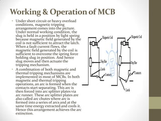 Working & Operationof MCB
• Under short circuit or heavy overload
conditions, magnetic tripping
arrangement comes into the picture.
Under normal working condition, the
slug is held in a position by light spring
because magnetic field generated by the
coil is not sufficient to attract the latch.
When a fault current flows, the
magnetic field generated by the coil is
sufficient to overcome the spring force
holding slug in position. And hence
slug moves and then actuate the
tripping mechanism.
• A combination of both magnetic and
thermal tripping mechanisms are
implemented in most of MCBs. In both
magnetic and thermal tripping
operations, an arc is formed when the
contacts start separating. This arc is
then forced into arc splitter plates via
arc runner. These arc splitter plates are
also called arc chutes where arc is
formed into a series of arcs and at the
same time energy extracted and cools it.
Hence this arrangement achieves the arc
extinction.
 