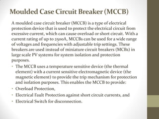 Moulded CaseCircuit Breaker(MCCB)
A moulded case circuit breaker (MCCB) is a type of electrical
protection device that is used to protect the electrical circuit from
excessive current, which can cause overload or short circuit. With a
current rating of up to 2500A, MCCBs can be used for a wide range
of voltages and frequencies with adjustable trip settings. These
breakers are used instead of miniature circuit breakers (MCBs) in
large scale PV systems for system isolation and protection
purposes.
• The MCCB uses a temperature sensitive device (the thermal
element) with a current sensitive electromagnetic device (the
magnetic element) to provide the trip mechanism for protection
and isolation purposes. This enables the MCCB to provide:
• Overload Protection,
• Electrical Fault Protection against short circuit currents, and
• Electrical Switch for disconnection.
 