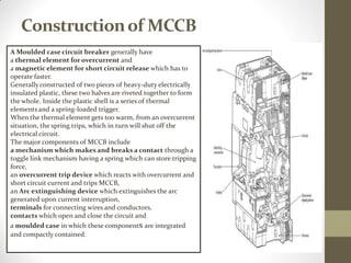Constructionof MCCB
A Moulded case circuit breaker generally have
a thermal element for overcurrent and
a magnetic element for short circuit release which has to
operate faster.
Generallyconstructed of two pieces of heavy-duty electrically
insulated plastic, these two halves are riveted together to form
the whole. Inside the plastic shell is a series of thermal
elements and a spring-loaded trigger.
When the thermal element gets too warm, from an overcurrent
situation, the spring trips, which in turn will shut off the
electrical circuit.
The major components of MCCB include
a mechanism which makes and breaks a contact through a
toggle link mechanism having a spring which can store tripping
force,
an overcurrent trip device which reacts with overcurrent and
short circuit current and trips MCCB,
an Arc extinguishing device which extinguishes the arc
generated upon current interruption,
terminals for connecting wires and conductors,
contacts which open and close the circuit and
a moulded case in which these components are integrated
and compactly contained.
 