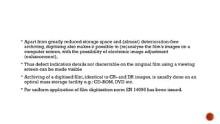  Apart from greatly reduced storage space and (almost) deterioration-free
archiving, digitising also makes it possible to (re)analyse the film’s images on a
computer screen, with the possibility of electronic image adjustment
(enhancement),
 Thus defect indication details not discernible on the original film using a viewing
screen can be made visible
 Archiving of a digitised film, identical to CR- and DR images, is usually done on an
optical mass storage facility e.g.: CD-ROM, DVD etc.
 For uniform application of film digitisation norm EN 14096 has been issued.
 