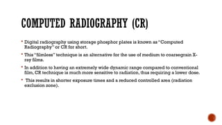 COMPUTED RADIOGRAPHY (CR)
 Digital radiography using storage phosphor plates is known as “Computed
Radiography” or CR for short.
 This “filmless” technique is an alternative for the use of medium to coarsegrain X-
ray films.
 In addition to having an extremely wide dynamic range compared to conventional
film, CR technique is much more sensitive to radiation, thus requiring a lower dose.
 This results in shorter exposure times and a reduced controlled area (radiation
exclusion zone).
 