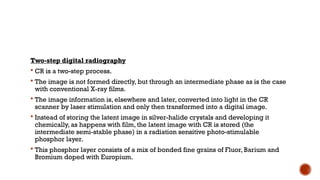 Two-step digital radiography
 CR is a two-step process.
 The image is not formed directly, but through an intermediate phase as is the case
with conventional X-ray films.
 The image information is, elsewhere and later, converted into light in the CR
scanner by laser stimulation and only then transformed into a digital image.
 Instead of storing the latent image in silver-halide crystals and developing it
chemically, as happens with film, the latent image with CR is stored (the
intermediate semi-stable phase) in a radiation sensitive photo-stimulable
phosphor layer.
 This phosphor layer consists of a mix of bonded fine grains of Fluor, Barium and
Bromium doped with Europium.
 