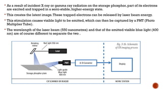  As a result of incident X-ray or gamma ray radiation on the storage phosphor, part of its electrons
are excited and trapped in a semi-stable, higher-energy state.
 This creates the latent image.These trapped electrons can be released by laser beam energy.
 This stimulation causes visible light to be emitted, which can then be captured by a PMT (Photo
Multiplier Tube).
 The wavelength of the laser beam (550 nanometres) and that of the emitted visible blue light (400
nm) are of course different to separate the two .
 