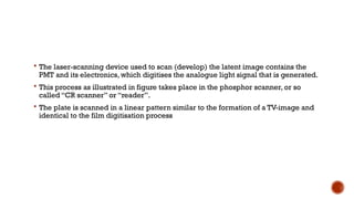  The laser-scanning device used to scan (develop) the latent image contains the
PMT and its electronics, which digitises the analogue light signal that is generated.
 This process as illustrated in figure takes place in the phosphor scanner, or so
called “CR scanner” or “reader”.
 The plate is scanned in a linear pattern similar to the formation of a TV-image and
identical to the film digitisation process
 