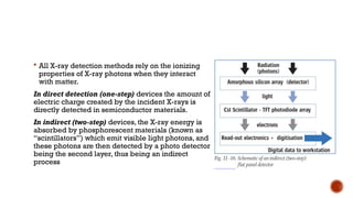  All X-ray detection methods rely on the ionizing
properties of X-ray photons when they interact
with matter.
In direct detection (one-step) devices the amount of
electric charge created by the incident X-rays is
directly detected in semiconductor materials.
In indirect (two-step) devices, the X-ray energy is
absorbed by phosphorescent materials (known as
“scintillators”) which emit visible light photons, and
these photons are then detected by a photo detector
being the second layer, thus being an indirect
process
 