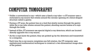 COMPUTER TOMOGRAPHY
 Unlike a conventional x-ray—which uses a fixed x-ray tube—a CT scanner uses a
motorized x-ray source that rotates around the circular opening of a donut-shaped
structure called a gantry.
 During a CT scan, the patient lies on a bed that slowly moves through the gantry
while the x-ray tube rotates around the patient, shooting narrow beams of x-rays
through the body.
 Instead of film, CT scanners use special digital x-ray detectors, which are located
directly opposite the x-ray source.
 As the x-rays leave the patient, they are picked up by the detectors and transmitted
to a computer.
 Each time the x-ray source completes one full rotation, the CT computer uses
sophisticated mathematical techniques to construct a two-dimensional image slice
of the patient.
 