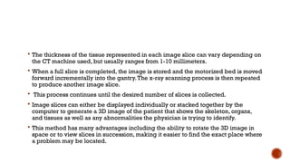  The thickness of the tissue represented in each image slice can vary depending on
the CT machine used, but usually ranges from 1-10 millimeters.
 When a full slice is completed, the image is stored and the motorized bed is moved
forward incrementally into the gantry.The x-ray scanning process is then repeated
to produce another image slice.
 This process continues until the desired number of slices is collected.
 Image slices can either be displayed individually or stacked together by the
computer to generate a 3D image of the patient that shows the skeleton, organs,
and tissues as well as any abnormalities the physician is trying to identify.
 This method has many advantages including the ability to rotate the 3D image in
space or to view slices in succession, making it easier to find the exact place where
a problem may be located.
 