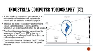 INDUSTRIAL COMPUTER TOMOGRAPHY (CT)
 In NDT contrary to medical applications, it is
usually the object that rotates between the
source and the detector as shown in figure
 This can be done continuously or stepwise to
obtain a great number of 2D images that
ultimately are reconstructed into a 3D CT image.
 The object is scanned section by section with
increments of say 1° over 360° with a very
narrow beam of radiation (small focus X-ray or
collimated gamma-ray).
 The more increments, the better the CT quality.
The receiver in this illustration is a flat panel
detector.
 
