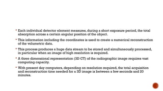  Each individual detector element measures, during a short exposure period, the total
absorption across a certain angular position of the object.
 This information including the coordinates is used to create a numerical reconstruction
of the volumetric data.
 This process produces a huge data stream to be stored and simultaneously processed,
in particular when an image of high resolution is required.
 A three dimensional representation (3D CT) of the radiographic image requires vast
computing capacity.
 With present day computers, depending on resolution required, the total acquisition
and reconstruction time needed for a 3D image is between a few seconds and 20
minutes.
 