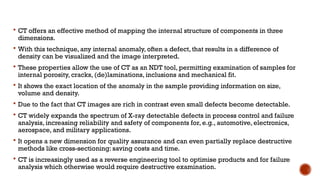  CT offers an effective method of mapping the internal structure of components in three
dimensions.
 With this technique, any internal anomaly, often a defect, that results in a difference of
density can be visualized and the image interpreted.
 These properties allow the use of CT as an NDT tool, permitting examination of samples for
internal porosity, cracks, (de)laminations, inclusions and mechanical fit.
 It shows the exact location of the anomaly in the sample providing information on size,
volume and density.
 Due to the fact that CT images are rich in contrast even small defects become detectable.
 CT widely expands the spectrum of X-ray detectable defects in process control and failure
analysis, increasing reliability and safety of components for, e.g., automotive, electronics,
aerospace, and military applications.
 It opens a new dimension for quality assurance and can even partially replace destructive
methods like cross-sectioning: saving costs and time.
 CT is increasingly used as a reverse engineering tool to optimise products and for failure
analysis which otherwise would require destructive examination.
 