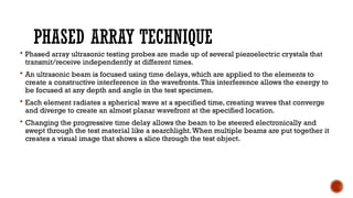 PHASED ARRAY TECHNIQUE
 Phased array ultrasonic testing probes are made up of several piezoelectric crystals that
transmit/receive independently at different times.
 An ultrasonic beam is focused using time delays, which are applied to the elements to
create a constructive interference in the wavefronts.This interference allows the energy to
be focused at any depth and angle in the test specimen.
 Each element radiates a spherical wave at a specified time, creating waves that converge
and diverge to create an almost planar wavefront at the specified location.
 Changing the progressive time delay allows the beam to be steered electronically and
swept through the test material like a searchlight.When multiple beams are put together it
creates a visual image that shows a slice through the test object.
 
