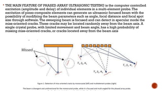  THE MAIN FEATURE OF PHASED ARRAY ULTRASONIC TESTING is the computer controlled
excitation (amplitude and delay) of individual elements in a multi-element probe.The
excitation of piezo-composite elements can generate an ultrasonic focused beam with the
possibility of modifying the beam parameters such as angle, focal distance and focal spot
size through software.The sweeping beam is focused and can detect in specular mode the
miss-oriented cracks.These cracks may be located randomly away from the beam axis. A
single crystal probe, with limited movement and beam angle, has a high probability of
missing miss-oriented cracks, or cracks located away from the beam axis
 