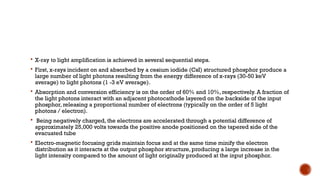  X-ray to light amplification is achieved in several sequential steps.
 First, x-rays incident on and absorbed by a cesium iodide (CsI) structured phosphor produce a
large number of light photons resulting from the energy difference of x-rays (30-50 keV
average) to light photons (1 -3 eV average).
 Absorption and conversion efficiency is on the order of 60% and 10%, respectively. A fraction of
the light photons interact with an adjacent photocathode layered on the backside of the input
phosphor, releasing a proportional number of electrons (typically on the order of 5 light
photons / electron).
 Being negatively charged, the electrons are accelerated through a potential difference of
approximately 25,000 volts towards the positive anode positioned on the tapered side of the
evacuated tube
 Electro-magnetic focusing grids maintain focus and at the same time minify the electron
distribution as it interacts at the output phosphor structure, producing a large increase in the
light intensity compared to the amount of light originally produced at the input phosphor.
 