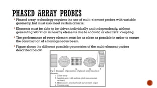PHASED ARRAY PROBES
 Phased array technology requires the use of multi-element probes with variable
geometry, but must also meet certain criteria:
 Elements must be able to be driven individually and independently, without
generating vibration in nearby elements due to acoustic or electrical coupling.
 The performance of every element must be as close as possible in order to ensure
the construction of a homogeneous beam.
 Figure shows the different possible geometries of the multi-element probes
described below.
 