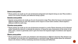 Linear array probes
 These probes are made up of a set of elements juxtaposed and aligned along an axis.They enable a
beam to be moved, focused, and deflected along a plane.
Annular array probes
 Annular array probes are made up of a set of concentric rings.They allow the beam to be focused to
different depths along an axis.The surface of the rings is in most cases constant, which implies a
different width for each ring.
Circular array probes
 These probes are made up of a set of elements arranged in a circle.These elements can be directed
either towards the interior, or towards the exterior, or along the axis of symmetry of the circle. In the
latter case, a mirror is generally used to give the beam the required angle of incidence (see figures
3 and 4).
Matrix array probes
 These probes have an active area divided in two dimensions in different elements.This division can,
for example, be in the form of a checkerboard, or sectored rings.These probes allow the ultrasonic
beam to be driven in 3D by combining electronic focusing and deflection.
 