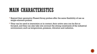MAIN CHARACTERISTICS
 Beyond their geometry, Phased Array probes offer the same flexibility of use as
single-element probes.
 They can be used in immersion or in contact, their active area can be flat or
focused, and they can also take into account the strong constraints of the industrial
environment, such as temperature, pressure, vibration and radiation.
 